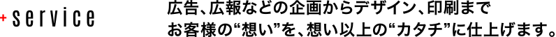 広告、広報などの企画からデザイン、印刷までお客様の“想い”を、想い以上の“カタチ”に仕上げます。