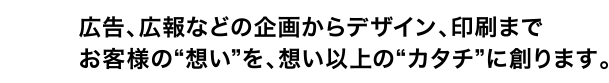 広告、広報などの企画からデザイン、印刷までお客様の“想い”を、想い以上の“カタチ”に創ります。