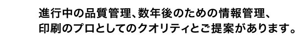 進行中の品質管理、数年後のための情報管理、印刷のプロとしてのクオリティとご提案があります。