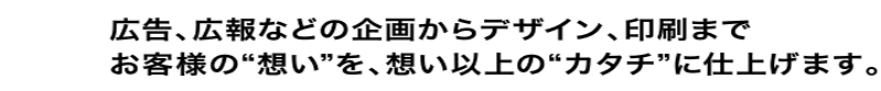 広告、広報などの企画からデザイン、印刷までお客様の“想い”を、想い以上の“カタチ”に仕上げます。